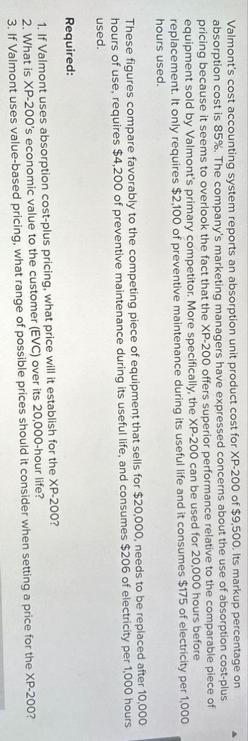 Valmont's cost accounting system reports an absorption unit product cost for XP-200 of $9,500. Its markup percentage on
absorption cost is 85%. The company's marketing managers have expressed concerns about the use of absorption cost-plus
pricing because it seems to overlook the fact that the XP-200 offers superior performance relative to the comparable piece of
equipment sold by Valmont's primary competitor. More specifically, the XP-200 can be used for 20,000 hours before
replacement. It only requires $2,100 of preventive maintenance during its useful life and it consumes $175 of electricity per 1,000
hours used.
These figures compare favorably to the competing piece of equipment that sells for $20,000, needs to be replaced after 10,000
hours of use, requires $4,200 of preventive maintenance during its useful life, and consumes $206 of electricity per 1,000 hours
used.
Required:
1. If Valmont uses absorption cost-plus pricing, what price will it establish for the XP-200?
2. What is XP-200's economic value to the customer (EVC) over its 20,000-hour life?
3. If Valmont uses value-based pricing, what range of possible prices should it consider when setting a price for the XP-200?