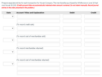 Prepare separate entries for each transaction for Novak Company. The merchandise purchased by Wildhorse on June 10 had
cost Novak $5,500. (Credit account titles are automatically indented when amount is entered. Do not indent manually. Record journal
entries in the order presented in the problem.)
Date
Account Titles and Explanation
Debit
Credit
(To record credit sale)
(To record cost of merchandise sold)
(To record merchandise returned)
(To record cost of merchandise returned)
