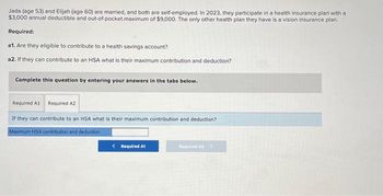 Jada (age 53) and Elijah (age 60) are married, and both are self-employed. In 2023, they participate in a health insurance plan with a
$3,000 annual deductible and out-of-pocket.maximum of $9,000. The only other health plan they have is a vision insurance plan.
Required:
a1. Are they eligible to contribute to a health savings account?
a2. If they can contribute to an HSA what is their maximum contribution and deduction?
Complete this question by entering your answers in the tabs below.
Required A1 Required A2
If they can contribute to an HSA what is their maximum contribution and deduction?
Maximum HSA contribution and deduction
< Required A1
Required A2 >