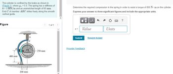The cylinder is confined by the brake as shown in
(Figure 1), where = 0.4. The spring has a stiffness of
k= 3 MN/m and an unstretched length of 60 mm.
End C of member ABC slides freely along the smooth
vertical guide.
Figure
400 mm.
200 mm
250 mm
1 of 1
Determine the required compression in the spring in order to resist a torque of 800 Nm on the cylinder.
Express your answer to three significant figures and include the appropriate units.
S=
■
Value
Submit
μÅ
Provide Feedback
Request Answer
→
Units
?