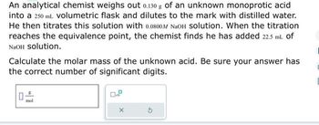 An analytical chemist weighs out 0.130 g of an unknown monoprotic acid
into a 250 mL volumetric flask and dilutes to the mark with distilled water.
He then titrates this solution with 0.0800M NaOH Solution. When the titration
reaches the equivalence point, the chemist finds he has added 22.5 mL of
NaOH Solution.
Calculate the molar mass of the unknown acid. Be sure your answer has
the correct number of significant digits.
0
mol
X