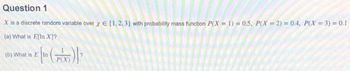 Question 1
X is a discrete random variable over x = {1,2,3) with probability mass function P(X= 1) = 0.5, P(X=2) = 0.4, P(X= 3) = 0.1
(a) What is E[In X]?
Ein (PX)]²
(b) What is E In