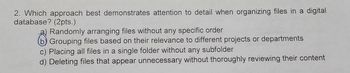 2. Which approach best demonstrates attention to detail when organizing files in a digital
database? (2pts.)
Randomly arranging files without any specific order
O Grouping files based on their relevance to different projects or departments
c) Placing all files in a single folder without any subfolder
d) Deleting files that appear unnecessary without thoroughly reviewing their content