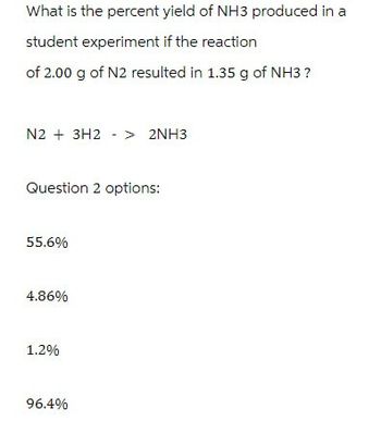 What is the percent yield of NH3 produced in a
student experiment if the reaction
of 2.00 g of N2 resulted in 1.35 g of NH3 ?
N2 + 3H2 > 2NH3
Question 2 options:
55.6%
4.86%
1.2%
96.4%