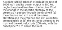 A steam turbine takes in steam at the rate of
6000 kg/h and its power output is 800 kw.
neglect any heat loss from the turbine. Find
the change in the specific enthalpy of the
steam as it passes through the turbine if (a)
the entrance and exit are at the same
elevation and the entrance and exit velocities
are negligible or (b) the entrance velocity is 50
m/s and the exit velocity is 200 m/s, with the
outlet pipe 2.0 m above the inlet.
