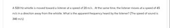 A 520 Hz whistle is moved toward a listener at a speed of 20 m/s. At the same time, the listener moves at a speed of 45
m/s in a direction away from the whistle. What is the apparent frequency heard by the listener? (The speed of sound is
340 m/s)