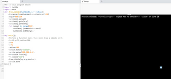 circle.py
+
1 #Write your program below:
2 import turtle
3 import math
4 def draw_circle(turtleobj,x,y,radius):
5
6
angle-360/120
7 turtleobj.penup()
8 turtleobj.goto(x,y)
9
turtleobj.pendown()
10
11
12
13
14 def main():
15
16
17
18
19
20
distance=2*radius*math.sin(math.pi/120)
for repeat in range(120):
turtleobj.forward (distance)
turtleobj.left(angle)
#Define a function main that will draw a circle with
#x=50, y=75, radius=100
x=50
y=75
radius=100
turtle.title('circle')
turtle.setup(800, 800,0,0)
vy=turtle. Turtle()
vy.color('red')
draw_circle (vy, x,y,radius)
turtle.done
21
22
23
24
25
26 main()
27
28
29
Skulpt
+
AttributeError: '<invalid type>' object has no attribute 'title' on line 20