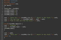 1 #include <iostream>
2 #include <stack>
3 using namespace std;
4 int main()
5- {
6 stack<char> stackObj;
7 stackObj.push('A');
8 stackObj.push('B');
9 stackobj.push('C');
10 stackObj. push( 'D');
11
« stackObj.size () « " object in the stack." <« endl;
<« stackObj.top() « endl <« endl;
12 cout <« "There are
13 cout << "The top item
14 cout <« "Time to take out from the stack:" <« endl;
15
16 - while(!stackObj.empty(O) {
17 cout << "Popping: ";
18 cout <« stackObj.top() « endl;
19 stackObj. pop();
20 }
21
cout << endl;
cout <« "There are " <« stackObj.size () « " object in the stack." <« endl;
return 0;
22
23
24
25 }
26
