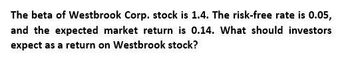 The beta of Westbrook Corp. stock is 1.4. The risk-free rate is 0.05,
and the expected market return is 0.14. What should investors
expect as a return on Westbrook stock?