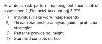 How does risk-pattern mapping enhance control
assessment? [Financial Accounting] 3 PTS
1)
Individual risks work independently
2) Threat relationship analysis guides protection
strategies
3) Patterns provide no insight
4) Standard controls suffice