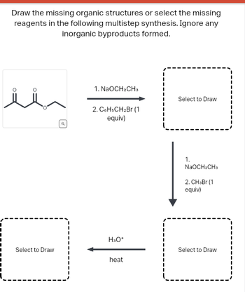 Draw the missing organic structures or select the missing
reagents in the following multistep synthesis. Ignore any
inorganic byproducts formed.
Select to Draw
1. NaOCH2CH3
2. C6H5CH₂Br (1
equiv)
H3O+
heat
Select to Draw
1.
NaOCH2CH3
2. CH3Br (1)
equiv)
Select to Draw