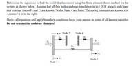 **Problem Statement:**

Determine the equations to find the nodal displacements using the finite element direct method for the system as shown below. Assume that all free nodes undergo translation in \( x \) (1 DOF at each node) and that external forces \( F_1 \) and \( F_2 \) are known. Nodes 3 and 4 are fixed. The spring constants are known too. Assume \( +x \) is to the right.

Derive all equations and apply boundary conditions—leave your answer in terms of all known variables. **Do not rename the nodes or elements!**

**Diagram Explanation:**

The diagram illustrates a mechanical system consisting of four nodes and three springs, subjected to external forces:

- **Nodes:** 
  - Node 1 and Node 2 are free to move in the \( x \)-direction.
  - Node 3 and Node 4 are fixed.

- **Springs:**
  - Spring \( k_1 \) connects Node 1 to Node 3.
  - Spring \( k_3 \) connects Node 1 to Node 2.
  - Spring \( k_2 \) connects Node 2 to Node 4.

- **Forces:**
  - \( F_1 \) is applied to Node 1 in the \( +x \) direction.
  - \( F_2 \) is applied to Node 2 in the \( +x \) direction.

- **Displacements:**
  - \( u_1 \) is the displacement of Node 1.
  - \( u_2 \) is the displacement of Node 2.

The objective is to derive the equations for \( u_1 \) and \( u_2 \) using the finite element method, reflecting the system behavior under the given forces and constraints. Boundary conditions at Nodes 3 and 4 (fixed nodes) must be applied in the solution.