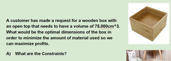 A customer has made a request for a wooden box with
an open top that needs to have a volume of 75,000cm^3.
What would be the optimal dimensions of the box in
order to minimize the amount of material used so we
can maximize profits.
A) What are the Constraints?