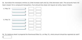 2. Journalize the necessary entries (a.) that increase cash and (b.) that decrease cash. The accounts have not
been closed. For a compound transaction, if an amount box does not require an entry, leave it blank.
a. May 31
b. May 31
3. If a balance sheet is prepared for Brentwood Bike Co. on May 31, what amount should be reported as cash?
$