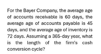 For the Bayer Company, the average age
of accounts receivable is 60 days, the
average age of accounts payable is 45
days, and the average age of inventory is
72 days. Assuming a 365-day year, what
is the length of
of the firm's cash
conversion cycle?