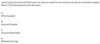 Jones Supply Services paid $350 cash, the amount owed from the previous month, to a materials supplier.
Which of the following accounts decrease?
A.
Office Supplies
В.
Accounts Payable
С.
Accounts Receivable
D.
Retained Earnings
