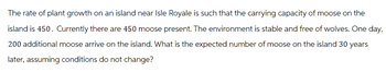 The rate of plant growth on an island near Isle Royale is such that the carrying capacity of moose on the
island is 450. Currently there are 450 moose present. The environment is stable and free of wolves. One day,
200 additional moose arrive on the island. What is the expected number of moose on the island 30 years
later, assuming conditions do not change?