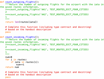 def count_outgoing_flights():
"""Return the number of outgoing flights for the airport with the iata in
the given routes information.
>>>count_outgoing_flights
('AA1',
TEST_ROUTES_DICT_FOUR_CITIES)
>>>count_outgoing_flights
('AA2',
TEST_ROUTES_DICT_FOUR_CITIES)
2
1
||||||
return len (routes [iata])
# Complete this function (including type contract and docstring)
#based on the handout description
pass
def count_incoming_flights():
"""Return the number of incoming flights for the airport with the iata in
the given routes information.
>>>count_incoming_flights ('AA1', TEST_ROUTES_DICT_FOUR_CITIES)
>>>count_incoming_flights ('AA2', TEST_ROUTES_DICT_FOUR_CITIES)
2
1
num=0
for i in routes:
if iata in routes [i]:
num+=1
return num
# Complete this function (including type contract and docstring)
#based on the handout description
pass