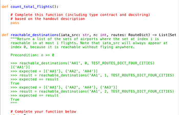 def count_total_flights():
# Complete this function (including type contract and docstring)
#based on the handout description
pass
def reachable_destinations (iata_src: str, n: int, routes: RouteDict) -> List [Set
"""Return a list of the sets of airports where the set at index i is
reachable in at most i flights. Note that iata_src will always appear at
index 0, because it is reachable without flying anywhere.
Precondition: n >= 0
>>> reachable_destinations ('AA1', 0, TEST_ROUTES_DICT_FOUR_CITIES)
[{'AA1'}]
>>> expected = [{'AA1'}, {'AA2', 'AA4'}]
>>> result = reachable_destinations ('AA1', 1, TEST_ROUTES_DICT_FOUR_CITIES)
>>> expected == result
True
>>> expected = [{'AA1'}, {'AA2', 'AA4'}, {'AA3'}]
>>> result = reachable_destinations ('AA1', 2, TEST_ROUTES_DICT_FOUR_CITIES)
>>> expected == result
True
||||||
# Complete your function below