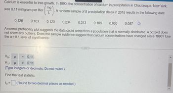 Calcium is essential to tree growth. In 1990, the concentration of calcium in precipitation in Chautauqua, New York,
mg
was 0.11 milligram per liter
A random sample of 8 precipitation dates in 2018 results in the following data:
0.126
0.183
0.120
0.234 0.313
Ho: P = 0.11
H₁: μ # 0.11
(Type integers or decimals. Do not round.)
Find the test statistic.
to = (Round to two decimal places as needed.)
0.108
...
0.065
A normal probability plot suggests the data could come from a population that is normally distributed. A boxplot does
not show any outliers. Does the sample evidence suggest that calcium concentrations have changed since 1990? Use
the a=0.1 level of significance.
0.087 O