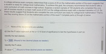 A college entrance exam company determined that a score of 25 on the mathematics portion of the exam suggests that
a student is ready for college-level mathematics. To achieve this goal, the company recommends that students take a
core curriculum of math courses in high school. Suppose a random sample of 150 students who completed this core
set of courses results in a mean math score of 25.5 on the college entrance exam with a standard deviation of 3.8. Do
these results suggest that students who complete the core curriculum are ready for college-level mathematics? That is,
are they scoring above 25 on the mathematics portion of the exam? Complete parts a) through d) below.
...
F. None of the requirements are satisfied.
c) Use the P-value approach at the α = 0.10 level of significance to test the hypotheses in part (a).
Identify the test statistic.
to = = 1.61 (Round to two decimal places as needed.)
Identify the P-value.
P-value =
(Round to three decimal places as needed.)