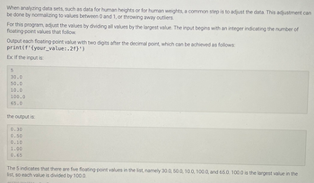 When analyzing data sets, such as data for human heights or for human weights, a common step is to adjust the data. This adjustment can
be done by normalizing to values between 0 and 1, or throwing away outliers.
For this program, adjust the values by dividing all values by the largest value. The input begins with an integer indicating the number of
floating-point values that follow.
Output each floating-point value with two digits after the decimal point, which can be achieved as follows:
print (f'{your_value:.2f}')
Ex: If the input is:
30.0
50.0
10.0
100.0
65.0
the output is:
0.30
0.50
0.10
1.00
0.65
The 5 indicates that there are five floating-point values in the list, namely 30.0, 50.0, 10.0, 100.0, and 65.0. 100.0 is the largest value in the
list, so each value is divided by 100.0.
