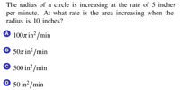 The radius of a circle is increasing at the rate of 5 inches
per minute. At what rate is the area increasing when the
radius is 10 inches?
A 1007 in²/min
® 50r in²/min
© 500 in²/min
O 50 in²/min
