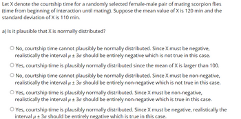 Let X denote the courtship time for a randomly selected female-male pair of mating scorpion flies
(time from beginning of interaction until mating). Suppose the mean value of X is 120 min and the
standard deviation of X is 110 min.
a) Is it plausible that X is normally distributed?
O No, courtship time cannot plausibly be normally distributed. Since X must be negative,
realistically the interval μ ± 30 should be entirely negative which is not true in this case.
O Yes, courtship time is plausibly normally distributed since the mean of X is larger than 100.
O No, courtship time cannot plausibly be normally distributed. Since X must be non-negative,
realistically the interval μ ± 30 should be entirely non-negative which is not true in this case.
O Yes, courtship time is plausibly normally distributed. Since X must be non-negative,
realistically the interval μ ± 30 should be entirely non-negative which is true in this case.
O Yes, courtship time is plausibly normally distributed. Since X must be negative, realistically the
interval μ ± 30 should be entirely negative which is true in this case.