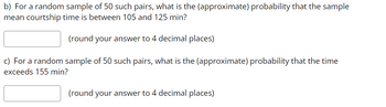 b) For a random sample of 50 such pairs, what is the (approximate) probability that the sample
mean courtship time is between 105 and 125 min?
(round your answer to 4 decimal places)
c) For a random sample of 50 such pairs, what is the (approximate) probability that the time
exceeds 155 min?
(round your answer to 4 decimal places)