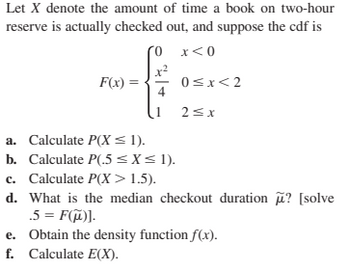 Let X denote the amount of time a book on two-hour
reserve is actually checked out, and suppose the cdf is
(0
x<0
F(x) =
0≤x<2
2≤x
a. Calculate P(X ≤ 1).
b. Calculate P(.5 ≤ x ≤ 1).
c. Calculate P(X>1.5).
d. What is the median checkout duration ? [solve
.5 = F(μ)].
e. Obtain the density function f(x).
f. Calculate E(X).