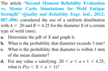 The article "Second Moment Reliability Evaluation
vs. Monte Carlo Simulations for Weld Fatigue
Strength" (Quality and Reliability Engr. Intl., 2012:
887-896) considered the use of a uniform distribution
with A = .20 and B = 4.25 for the diameter X of a certain
type of weld (mm).
a.
Determine the pdf of X and graph it.
b. What is the probability that diameter exceeds 3 mm?
c. What is the probability that diameter is within 1 mm
of the mean diameter?
d.
For any value a satisfying .20 < a <a +1 <4.25,
what is P(a < X <a + 1)?