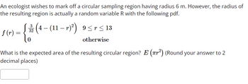 An ecologist wishes to mark off a circular sampling region having radius 6 m. However, the radius of
the resulting region is actually a random variable R with the following pdf.
f(r) =
=
{
(4 − (11 − r)²) 9≤r ≤ 13
32
otherwise
0
What is the expected area of the resulting circular region? E (²) (Round your answer to 2
decimal places)