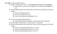 O PART 3: Implement Math Function
O Define a method named "isEven" with a boolean return type and an int argument
O Set the block to return true if the argument is even and false if the argument is
odd
O Call the method and print the returned value with the following statements in the main
method:
O System.out.println(isEven(4));
O System.out.println(isEven(11));
O System.out.println(isEven(addIntegers(5, 5)));
O Copy the following method declaration
O static double linearFunction(double x, double slope, double yIntercept)
O Set the method “linearFunction" to return (slope*x + yIntercept)
O Call the method and print the returned value with the following statements in the main
method:
O System.out.println(linearFunction(5.0, 2.5, 0.0));
O System.out.println(linearFunction(1.0, 2.0, 3.0));
O System.out.println(linearFunction(15, 200, 5));
