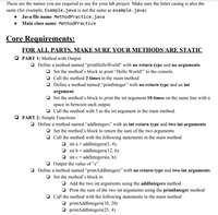 These are the names you are required to use for your lab project. Make sure the letter casing is also the
same (for example, Example.java is not the same as example.java).
• Java file name: MethodPractice.java
• Main class name: MethodPractice
Core Requirements:
FOR ALL PARTS, MAKE SURE YOUR METHODS ARE STATIC
O PART 1: Method with Output
O Define a method named “printHelloWorld" with no return type and no arguments.
O Set the method's block to print “Hello World!" to the console.
O Call the method 3 times in the main method.
O Define a method named “printInteger" with no return type and an int
argument.
O Set the method's block to print the int argument 10 times on the same line with a
space in between each output.
Call the method with 5 as the int argument in the main method.
O PART 2: Simple Functions
O Define a method named “addIntegers" with an int return type and two int arguments
O Set the method's block to return the sum of the two arguments
O Call the method with the following statements in the main method
O int a = addIntegers(5, 4);
O int b = addIntegers(12, 6);
O int c = addIntegers(a, b);
O Output the value of “c".
O Define a method named “printAddIntegers" with no return type and two int arguments
O Set the method's block to
O Add the two int arguments using the addIntegers method
O Print the sum of the two int arguments using the printInteger method
O Call the method with the following statements in the main method
O printAddIntegers(10, 20)
O printAddIntegers(25, 4)
