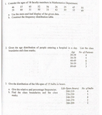 1. Consider the ages of 18 faculty members in Mathematics Department.
45
52
56
26
37
40
46
25
47
55
29
31
50
33
42
59
37
49
a. Use the stem-and-leaf display of the given data.
b. Construct the frequency distribution table.
2. Given the age distribution of people entering a hospital in a day. List the class
boundaries and class marks.
Age
20-29
30-39
No of Patients
4
5
40-49
6.
50-59
2
60-69
3
3. Give the distribution of the life-span of 15 bulbs in hours.
a. Give the relative and percentage frequencies.
b. Find the class boundaries and the class
Life-Span (hours) No. of bulbs
200-219
220-239
4
3
marks.
240-259
4
260-279
280-299
