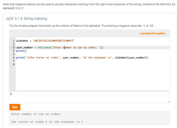 Note that negative indices can be used to access characters starting from the right-most character of the string, instead of the leftmost. Ex:
alphabet[-1] is 'Z'.
zyDE 3.1.2: String indexing.
Try the simple program that looks up the indices of letters in the alphabet. Try entering a negative value like -1, or -25.
Load default template...
2
1 alphabet
2
819
3 user_number
4 print()
5
6 print('\nThe letter at index', user_number, 'of the alphabet is', alphabet [user_number])
7
=
Run
"ABCDEFGHIJKLMNOPQRSTUVWXYZ"
int(input('Enter number to use as index: '))
=
Enter number to use as index:
The letter at index 2 of the alphabet is C
1