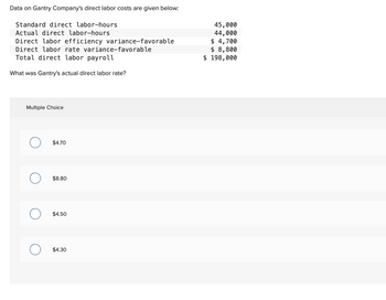 Data on Gantry Company's direct labor costs are given below:
Standard direct labor-hours
Actual direct labor-hours
Direct labor efficiency variance-favorable
Direct labor rate variance-favorable
Total direct labor payroll
What was Gantry's actual direct labor rate?
Multiple Choice
O
O
O
$4.70
$8.80
$4.50
$4.30
45,000
44,000
$ 4,700
$ 8,800
$ 198,000