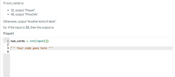 If num_cards is:
●
●
Otherwise, output "Another kind of deck".
Ex: If the input is 32, then the output is:
Piquet
LN3+
32, output "Piquet".
48, output "Pinochle".
2
1 num_cards =
int(input())
"Your code goes here