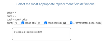 **Select the most appropriate replacement field definitions.**

```python
price = 4
num = 5
total = num * price
print('{1} tacos at ${3} each costs ${0}'.format(total, price, num))
```

The correct output is: 

```
5 tacos at $4 each costs $20.
```

**Explanation:**

In the code above, the `print` statement uses the `.format()` method to replace placeholders in the string with values of variables. Here’s the breakdown of the replacement field definitions:

- `{1}` corresponds to the variable `num`, which equals 5.
- `{3}` corresponds to the variable `price`, which equals 4.
- `{0}` corresponds to the variable `total`, which equals 20.

The formatted string successfully interpolates the values, producing the sentence: "5 tacos at $4 each costs $20."