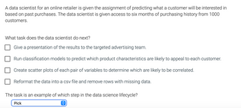 **Assignment Context for a Data Scientist:**

A data scientist for an online retailer is given the assignment of predicting what a customer will be interested in based on past purchases. The data scientist is given access to six months of purchasing history from 1000 customers.

**Question:**
What task does the data scientist do next?

1. Give a presentation of the results to the targeted advertising team.
2. Run classification models to predict which product characteristics are likely to appeal to each customer.
3. Create scatter plots of each pair of variables to determine which are likely to be correlated.
4. Reformat the data into a CSV file and remove rows with missing data.

**Additional Question:**
The task is an example of which step in the data science lifecycle?

**Response Options:**
- A dropdown menu allows the selection of a lifecycle step.