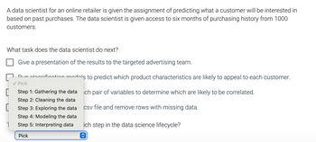 A data scientist for an online retailer is given the assignment of predicting what a customer will be interested in based on past purchases. The data scientist is given access to six months of purchasing history from 1000 customers.

What task does the data scientist do next?

- [ ] Give a presentation of the results to the targeted advertising team.
- [ ] Run classification models to predict which product characteristics are likely to appeal to each customer.
- [ ] Calculate statistics for each pair of variables to determine which are likely to be correlated.
- [ ] Open up a csv file and remove rows with missing data.

This task represents which step in the data science lifecycle?

- Step 1: Gathering the data
- Step 2: Cleaning the data
- Step 3: Exploring the data
- Step 4: Modeling the data
- Step 5: Interpreting data