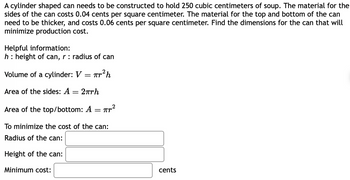 **Problem: Cost Minimization of a Cylinder Can**

A cylindrical can needs to be constructed to hold 250 cubic centimeters of soup. The material for the sides of the can costs 0.04 cents per square centimeter. The material for the top and bottom of the can needs to be thicker, costing 0.06 cents per square centimeter. Find the dimensions for the can that will minimize the production cost.

**Helpful Information:**
- \( h \): height of the can
- \( r \): radius of the can

**Formulas:**
1. **Volume of a Cylinder:**
   \[
   V = \pi r^2 h
   \]
2. **Area of the Sides:**
   \[
   A = 2 \pi r h
   \]
3. **Area of the Top/Bottom:**
   \[
   A = \pi r^2
   \]

**To Minimize the Cost of the Can:**
- **Radius of the can:** \_\_\_\_\_\_\_
- **Height of the can:** \_\_\_\_\_\_\_
- **Minimum cost:** \_\_\_\_\_\_ cents

Fill in the blanks with the appropriate values calculated using the above information and formulas to achieve minimum production cost.