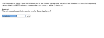 Dolson Appliances makes coffee machines for offices and homes. For next year, the production budget is 135,000 units. Beginning
inventories will be 15,000 units and the desired ending inventory will be 13,000 units.
Required:
What is the sales budget for the coming year for Dolson Appliances?
Sales budget
units