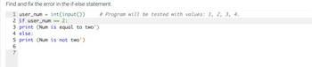 Find and fix the error in the if-else statement.
1 user_num = int(input())
2 if user_num 2:
3 print (Num is equal to two')
4 else:
==
5 print (Num is not two')
567
# Program will be tested with values: 1, 2, 3, 4.