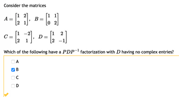 Consider the matrices
[21].
[1 1
C 121
[123]
C = 1²2 1²], D = ²₁₂ ²₁]
с
Which of the following have a PDP-¹ factorization with D having no complex entries?
A
B
A
=
>
O
D
B
=