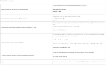 Python Lab 2a: Input and output
1. Ask the user to enter their name. Then say hello and repeat their name.
2. Ask the user to enter their age. Print out their age 5 years from now.
3. Use concatenation and str() to print a message telling the user how old they will be in 5 years.
4. Ask the user to enter in values that might be floating point.
5. Print out the result of the calculation in a single print statement, using concatenation.
6. If Time
In Python, the input() function is used to accept input. The result is stored as a string type.
name = input ('what is your name?')
print ('Hello ' + name)
To be able to add 5 to the user input, it has to be converted to an integer.
x = int(input ('what is your age?')
print (x + 5)
When you are printing out a string message and want to concatenate a number onto the string, use str() to convert a numeric value to a
string.
If the user entered 27, your output should be similar to the following:
In 5 years you will be 32 years old
Let's calculate the amount of pay an hourly worker will get for working in a week. Ask the user to enter in the number of hours worked,
convert this to a floating point value, and store this in a variable.
Enter the number of hours worked: 33.7
Ask the user to enter in their hourly wage, but not with the $, convert this to a floating point value, and store the result in a variable.
Enter your hourly wage, without the $: 11.32
Calculate their weekly paycheck and print out a message, using one print statement, and using concatenation.
Your gross pay this week is $ 381.484
If you have time, search on the web for a way to round to 2 decimal places. Change your output to show just 2 places after the decimal.