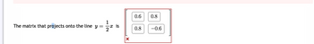 The matrix that projects onto the line \( y = \frac{1}{2} x \) is 

\[
\begin{bmatrix}
0.6 & 0.8 \\
0.8 & -0.6
\end{bmatrix}
\]

- **Matrix Details:** The given matrix is a 2x2 matrix with elements \(0.6\), \(0.8\), \(0.8\), and \(-0.6\). This matrix is used to project vectors onto the line \( y = \frac{1}{2}x \).

- **Error Indication:** The red "X" in the corner indicates an incorrect response or a warning/error related to the projection task.