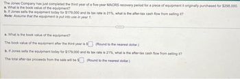 The Jones Company has just completed the third year of a five-year MACRS recovery period for a piece of equipment it originally purchased for $298,000.
a. What is the book value of the equipment?
b. If Jones sells the equipment today for $179,000 and its tax rate is 21%, what is the after-tax cash flow from selling it?
Note: Assume that the equipment is put into use in year 1.
a. What is the book value of the equipment?
The book value of the equipment after the third year is $
(Round to the nearest dollar)
b. If Jones sells the equipment today for $179,000 and its tax rate is 21%, what is the after-tax cash flow from selling it?
The total after-tax proceeds from the sale will be $. (Round to the nearest dollar.)