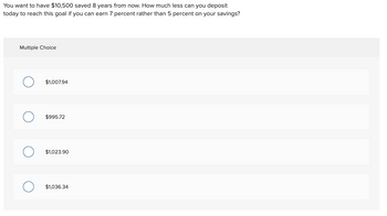 You want to have $10,500 saved 8 years from now. How much less can you deposit
today to reach this goal if you can earn 7 percent rather than 5 percent on your savings?
Multiple Choice
$1,007.94
$995.72
$1,023.90
$1,036.34