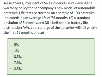 Jessica Salas, President of Salas Products, is reviewing the
warranty policy for her company's new model of automobile
batteries. Life tests performed on a sample of 100 batteries
indicated: (1) an average life of 75 months, (2) a standard
deviation of 5 months, and (3) a bell-shaped battery life
distribution. What percentage of the batteries will fail within
the first 65 months of use?
5%
1%
0.5%
7.5%
2.5%